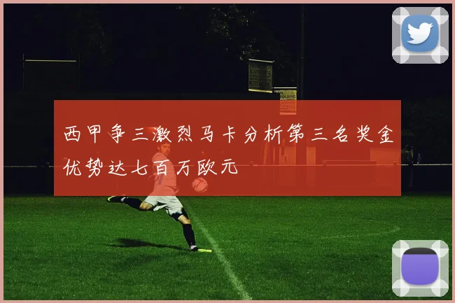 西甲争三激烈马卡分析第三名奖金优势达七百万欧元