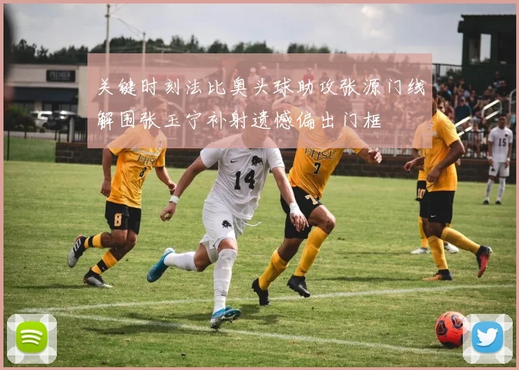 关键时刻法比奥头球助攻张源门线解围张玉宁补射遗憾偏出门框