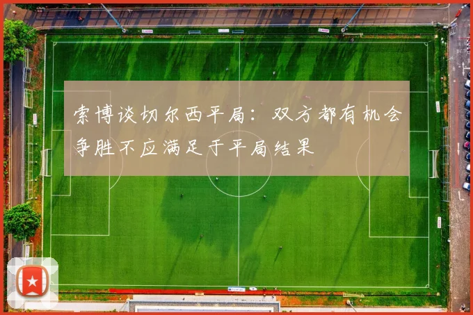 索博谈切尔西平局：双方都有机会争胜不应满足于平局结果