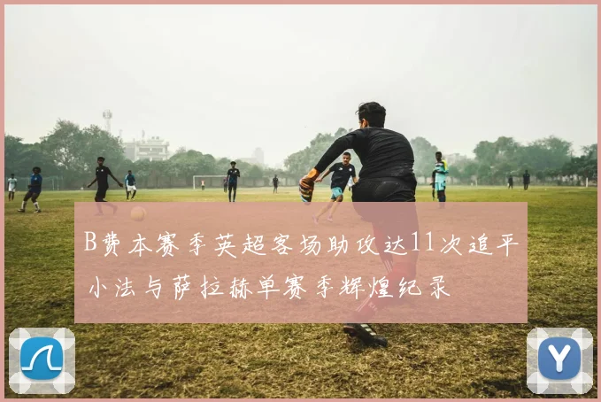 B费本赛季英超客场助攻达11次追平小法与萨拉赫单赛季辉煌纪录