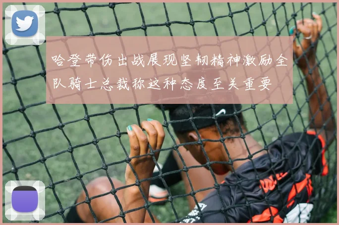 哈登带伤出战展现坚韧精神激励全队骑士总裁称这种态度至关重要